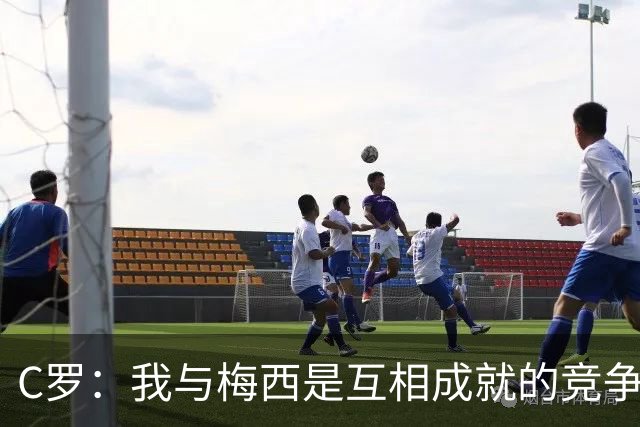 C罗：我与梅西是互相成就的竞争者，我无疑是历史最佳